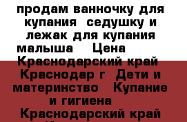 продам ванночку для купания ,седушку и лежак для купания малыша! › Цена ­ 500 - Краснодарский край, Краснодар г. Дети и материнство » Купание и гигиена   . Краснодарский край,Краснодар г.